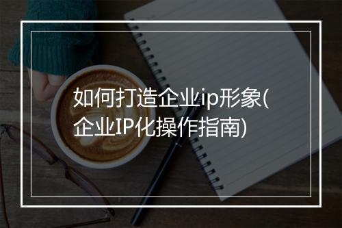 如何打造企业ip形象(企业IP化操作指南)