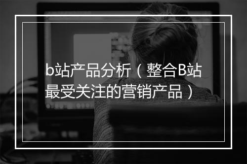 b站产品分析（整合B站最受关注的营销产品）