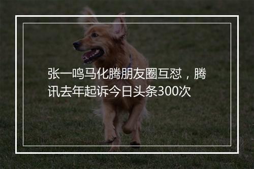 张一鸣马化腾朋友圈互怼，腾讯去年起诉今日头条300次