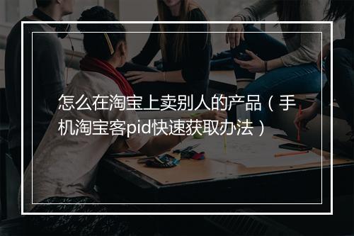怎么在淘宝上卖别人的产品（手机淘宝客pid快速获取办法）