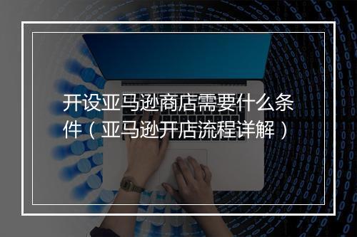 开设亚马逊商店需要什么条件（亚马逊开店流程详解）