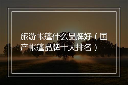 旅游帐篷什么品牌好（国产帐篷品牌十大排名）