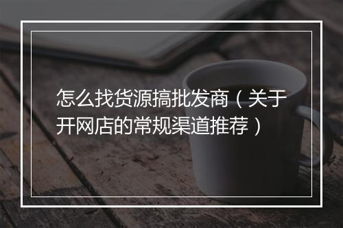 怎么找货源搞批发商（关于开网店的常规渠道推荐）