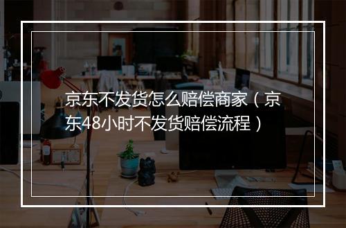 京东不发货怎么赔偿商家（京东48小时不发货赔偿流程）