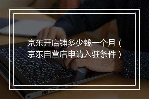 京东开店铺多少钱一个月（京东自营店申请入驻条件）