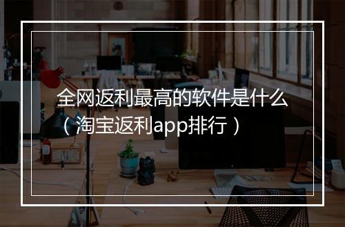 全网返利最高的软件是什么（淘宝返利app排行）