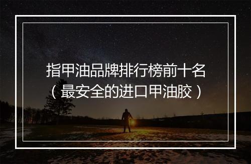 指甲油品牌排行榜前十名（最安全的进口甲油胶）