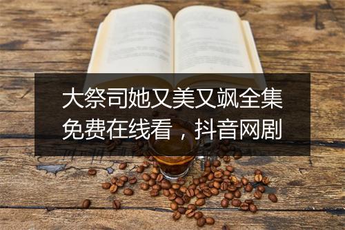 大祭司她又美又飒全集免费在线看，抖音网剧