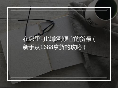 在哪里可以拿到便宜的货源（新手从1688拿货的攻略）