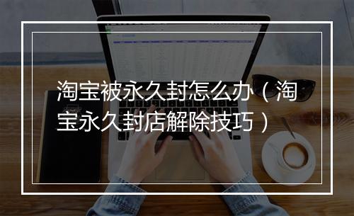 淘宝被永久封怎么办（淘宝永久封店解除技巧）