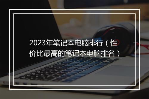 2023年笔记本电脑排行（性价比最高的笔记本电脑排名）