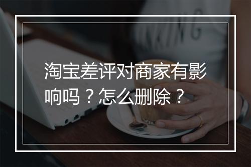淘宝差评对商家有影响吗？怎么删除？