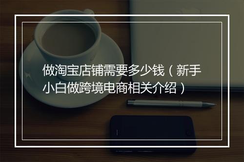 做淘宝店铺需要多少钱（新手小白做跨境电商相关介绍）