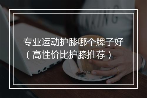 专业运动护膝哪个牌子好（高性价比护膝推荐）
