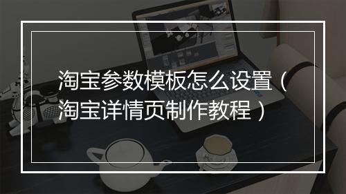 淘宝参数模板怎么设置（淘宝详情页制作教程）