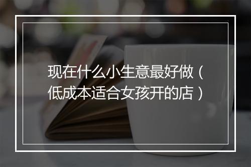 现在什么小生意最好做（低成本适合女孩开的店）
