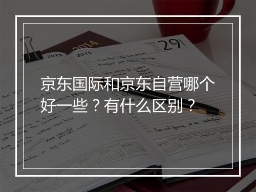 京东国际和京东自营哪个好一些？有什么区别？