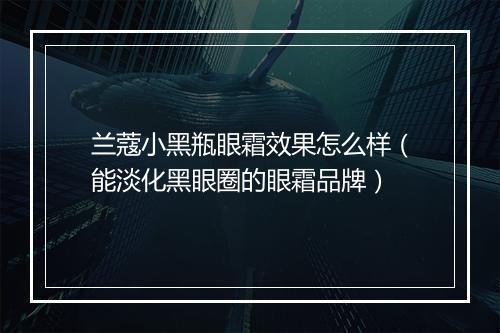兰蔻小黑瓶眼霜效果怎么样（能淡化黑眼圈的眼霜品牌）