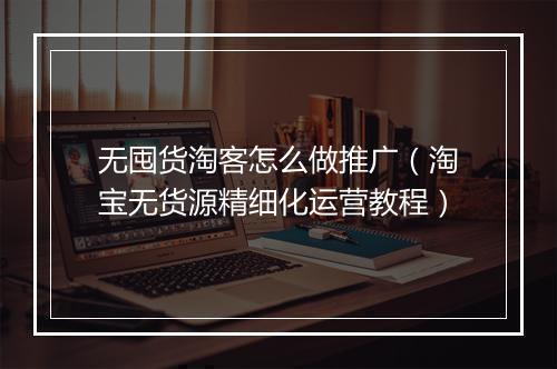 无囤货淘客怎么做推广（淘宝无货源精细化运营教程）