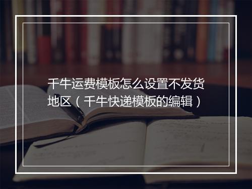 千牛运费模板怎么设置不发货地区（千牛快递模板的编辑）