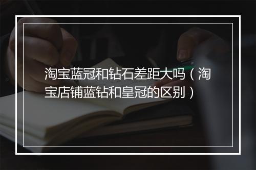 淘宝蓝冠和钻石差距大吗（淘宝店铺蓝钻和皇冠的区别）