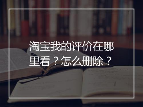 淘宝我的评价在哪里看？怎么删除？