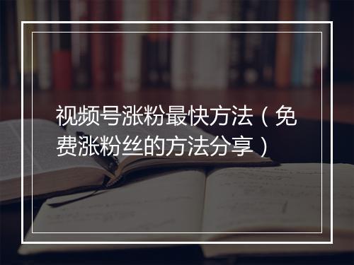 视频号涨粉最快方法（免费涨粉丝的方法分享）