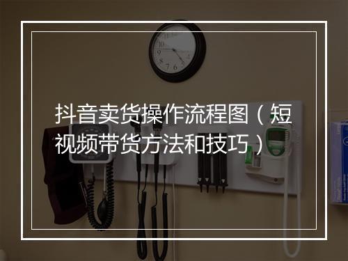 抖音卖货操作流程图（短视频带货方法和技巧）