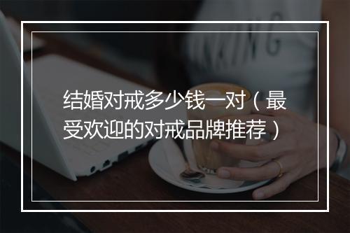 结婚对戒多少钱一对（最受欢迎的对戒品牌推荐）