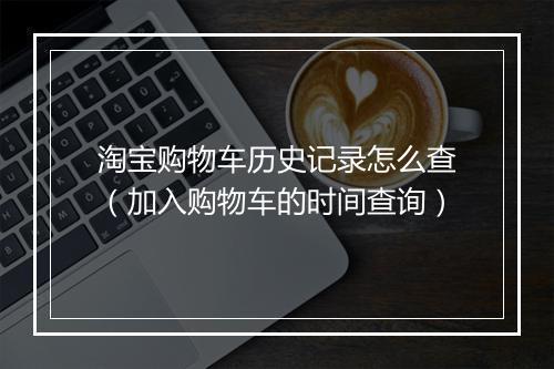 淘宝购物车历史记录怎么查（加入购物车的时间查询）