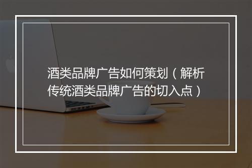 酒类品牌广告如何策划（解析传统酒类品牌广告的切入点）