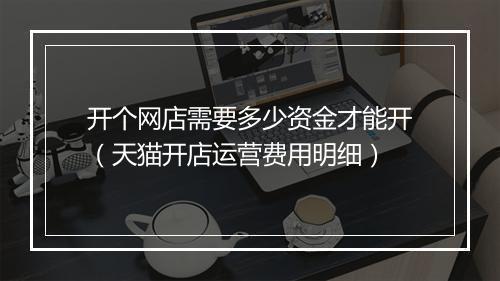 开个网店需要多少资金才能开（天猫开店运营费用明细）