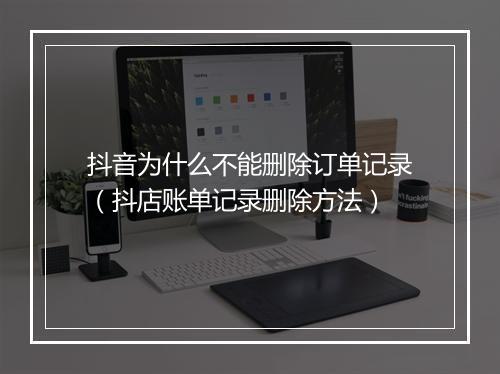 抖音为什么不能删除订单记录（抖店账单记录删除方法）