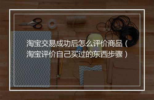 淘宝交易成功后怎么评价商品（淘宝评价自己买过的东西步骤）