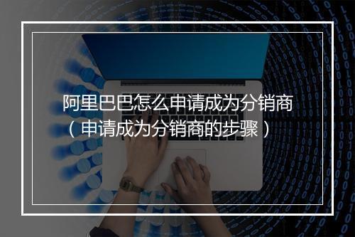 阿里巴巴怎么申请成为分销商（申请成为分销商的步骤）