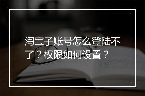 淘宝子账号怎么登陆不了？权限如何设置？