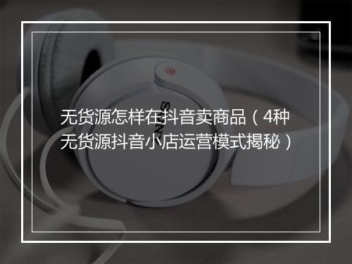 无货源怎样在抖音卖商品（4种无货源抖音小店运营模式揭秘）