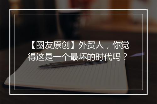 【圈友原创】外贸人，你觉得这是一个最坏的时代吗？