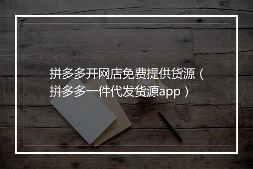 拼多多开网店免费提供货源（拼多多一件代发货源app）
