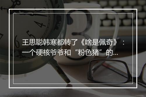 王思聪韩寒都转了《啥是佩奇》：一个硬核爷爷和“粉色猪”的春节故事