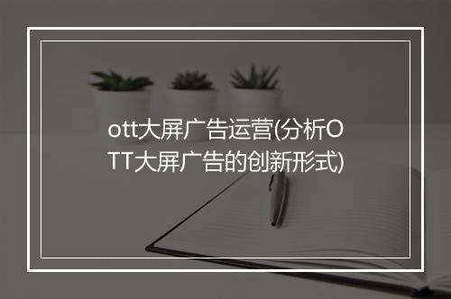 ott大屏广告运营(分析OTT大屏广告的创新形式)
