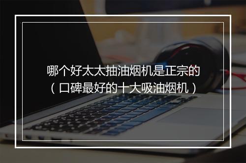 哪个好太太抽油烟机是正宗的（口碑最好的十大吸油烟机）