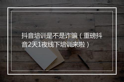 抖音培训是不是诈骗（重磅抖音2天1夜线下培训来啦）