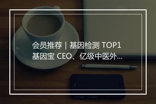 会员推荐｜基因检测 TOP1 基因宝 CEO、亿级中医外敷品牌创始人、一线珠宝首饰供应链创始人、新锐护肤品牌创始人希望认识你
