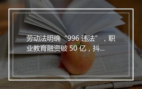 劳动法明确“996 违法”，职业教育融资破 50 亿，抖店开启换货功能