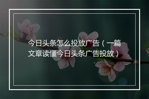 今日头条怎么投放广告（一篇文章读懂今日头条广告投放）