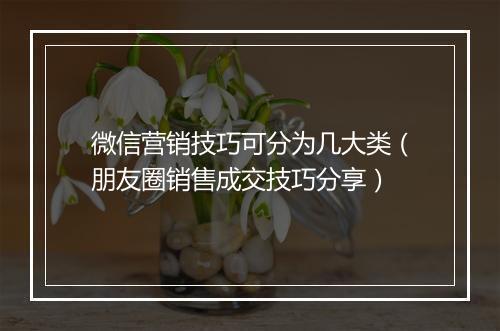 微信营销技巧可分为几大类（朋友圈销售成交技巧分享）