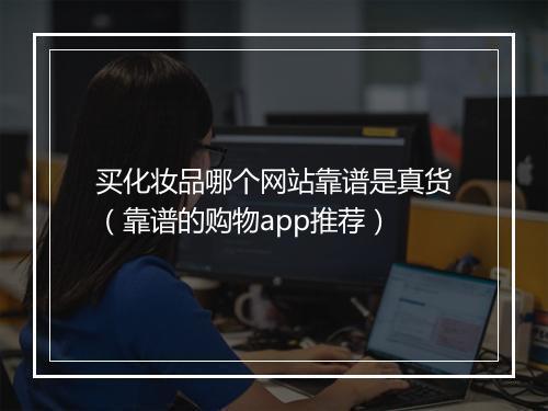 买化妆品哪个网站靠谱是真货（靠谱的购物app推荐）