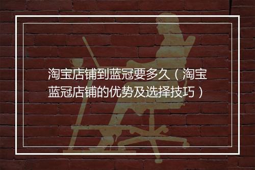淘宝店铺到蓝冠要多久（淘宝蓝冠店铺的优势及选择技巧）