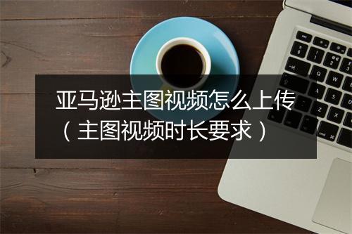 亚马逊主图视频怎么上传（主图视频时长要求）